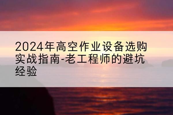 鄯善高空作业升降机厂家推荐-2024年高空作业设备选购实战指南-老工程师的避坑经验