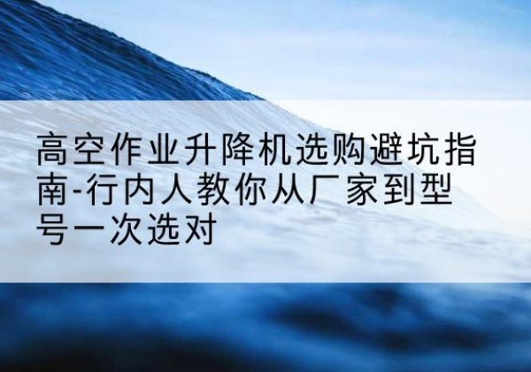 鄯善升降平台厂家-高空作业升降机选购避坑指南-行内人教你从厂家到型号一次选对