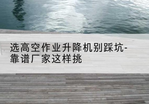 鄯善剪叉式升降机厂家-选高空作业升降机别踩坑-靠谱厂家这样挑