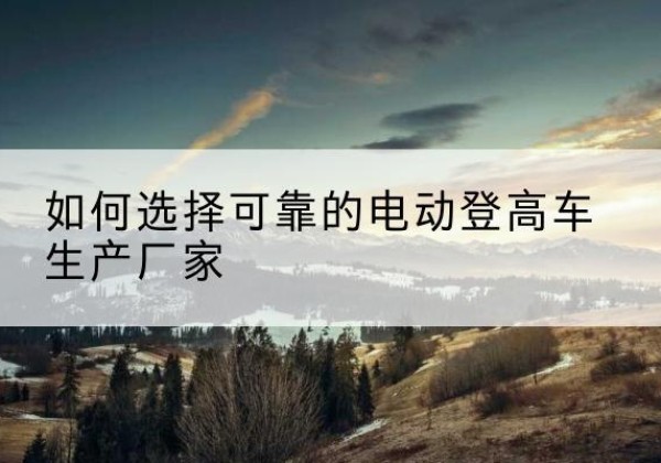 鄯善电动登高车厂家-如何选择可靠的电动登高车生产厂家