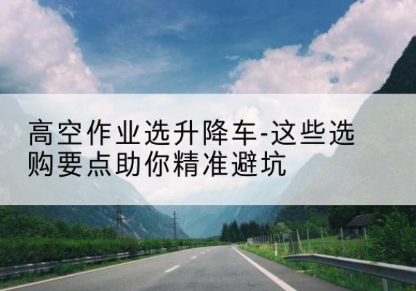 鄯善升降车厂家-高空作业选升降车-这些选购要点助你*避坑