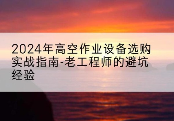 鄯善高空作业升降机厂家推荐-2024年高空作业设备选购实战指南-老工程师的避坑经验